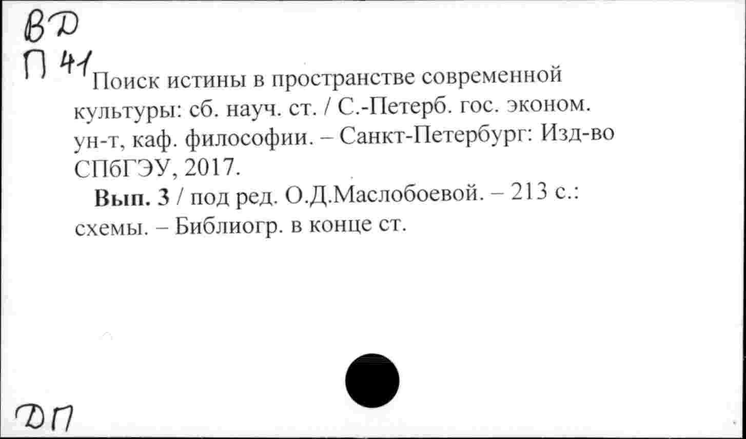 ﻿Поиск истины в пространстве современной культуры: сб. науч. ст. / С.-Петерб. гос. эконом, ун-т, каф. философии. - Санкт-Петербург: Изд-во СПбГЭУ, 2017.
Вып. 3 / под ред. О.Д.Маслобоевой. - 213 с.: схемы. - Библиогр. в конце ст.
7)17